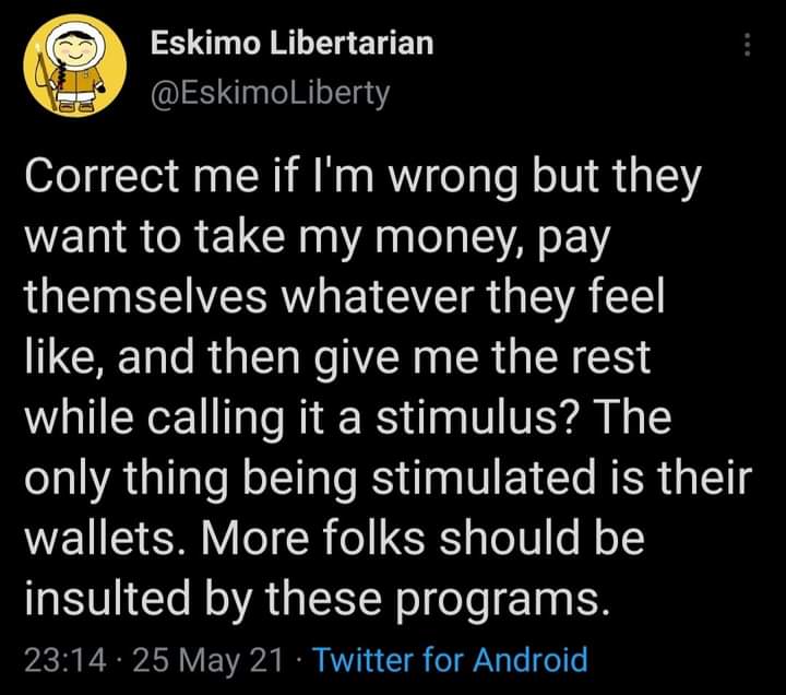 Eskimo Libertarian
@EskimoLiberty

Correct me if I'm wrong but they
want to take my money, pay
themselves whatever they feel
like, and then give me the rest
while calling it a stimulus? The
only thing being stimulated is their
wallets. More folks should be
insulted by these programs.

23:14 - 25 May 21 - Twitter for Android