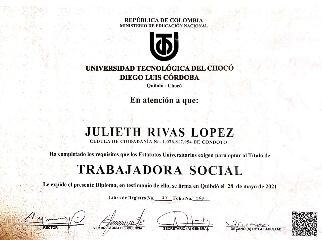 REPUBLICA DE COLOMBIA
MINISTERIO DE EDUCACION NACIONAL

UNIVERSIDAD TECNOLOGICA DEL CHOCO

DIEGO LUIS CORDOBA
Quibdé - Choc

En atencién a que:

JULIETH RIVAS LOPEZ

CEDULA DE CIUDADANIA No. 1.076.817.954 DE CONDOTO

Ha completado los requisitos que los Estatutos Universitarios exigen para optar al Titulo de

TRABAJADORA SOCIAL

Le expide el presente Diploma, en testimonio de ello, sc firma en Quibdé ¢l 28 de mayo de 2021

Libro de Registro No.___$% _ Folio No._3¢y

Ley”) ] Ls It =
