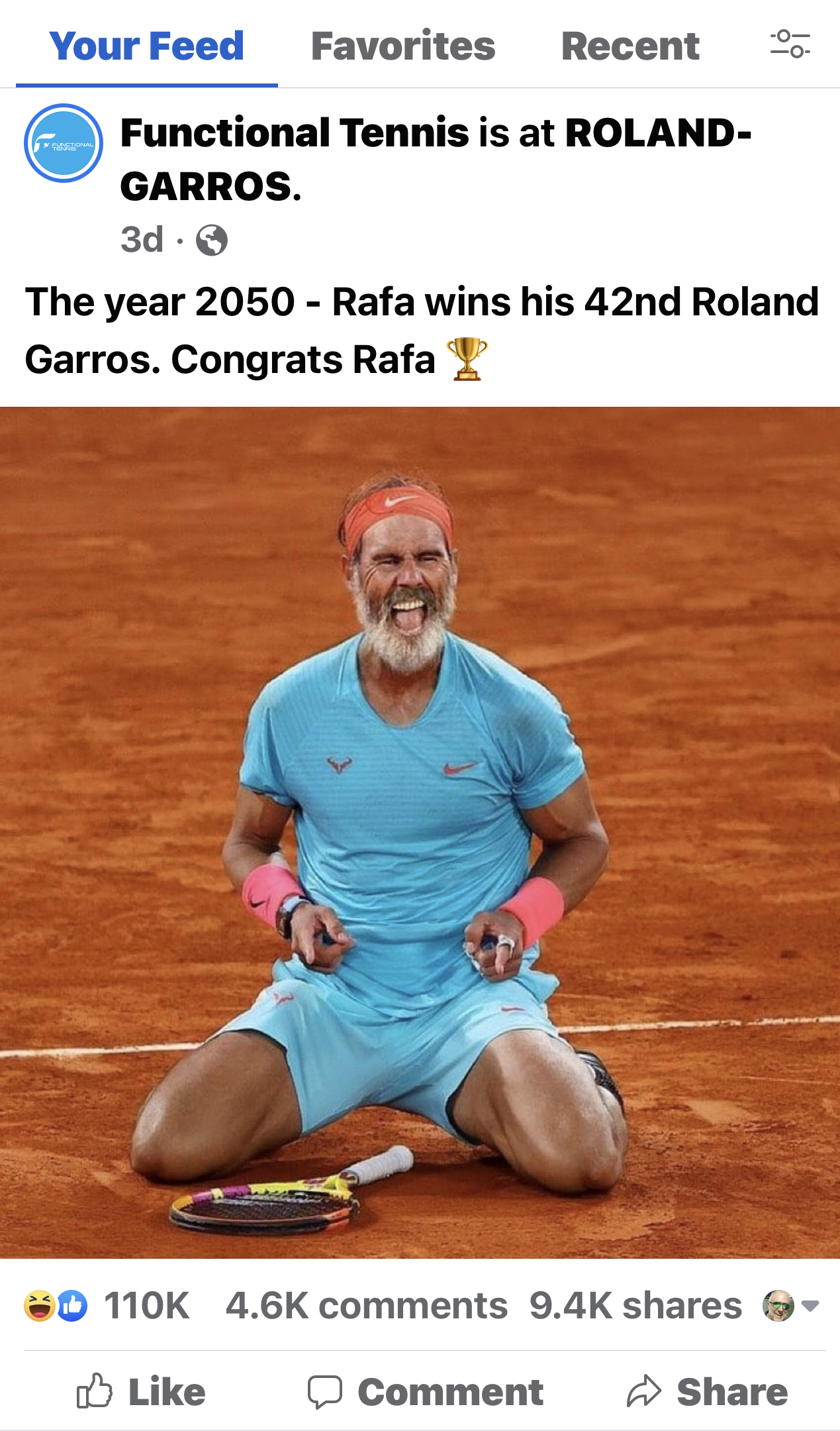 Your Feed Favorites Recent

Functional Tennis is at ROLAND-
GARROS.
3d-Q

The year 2050 - Rafa wins his 42nd Roland
Garros. Congrats Rafa ¥V’

#0 110K 4.6K comments 9.4K shares @~

 

5 Like (J Comment ~ Share