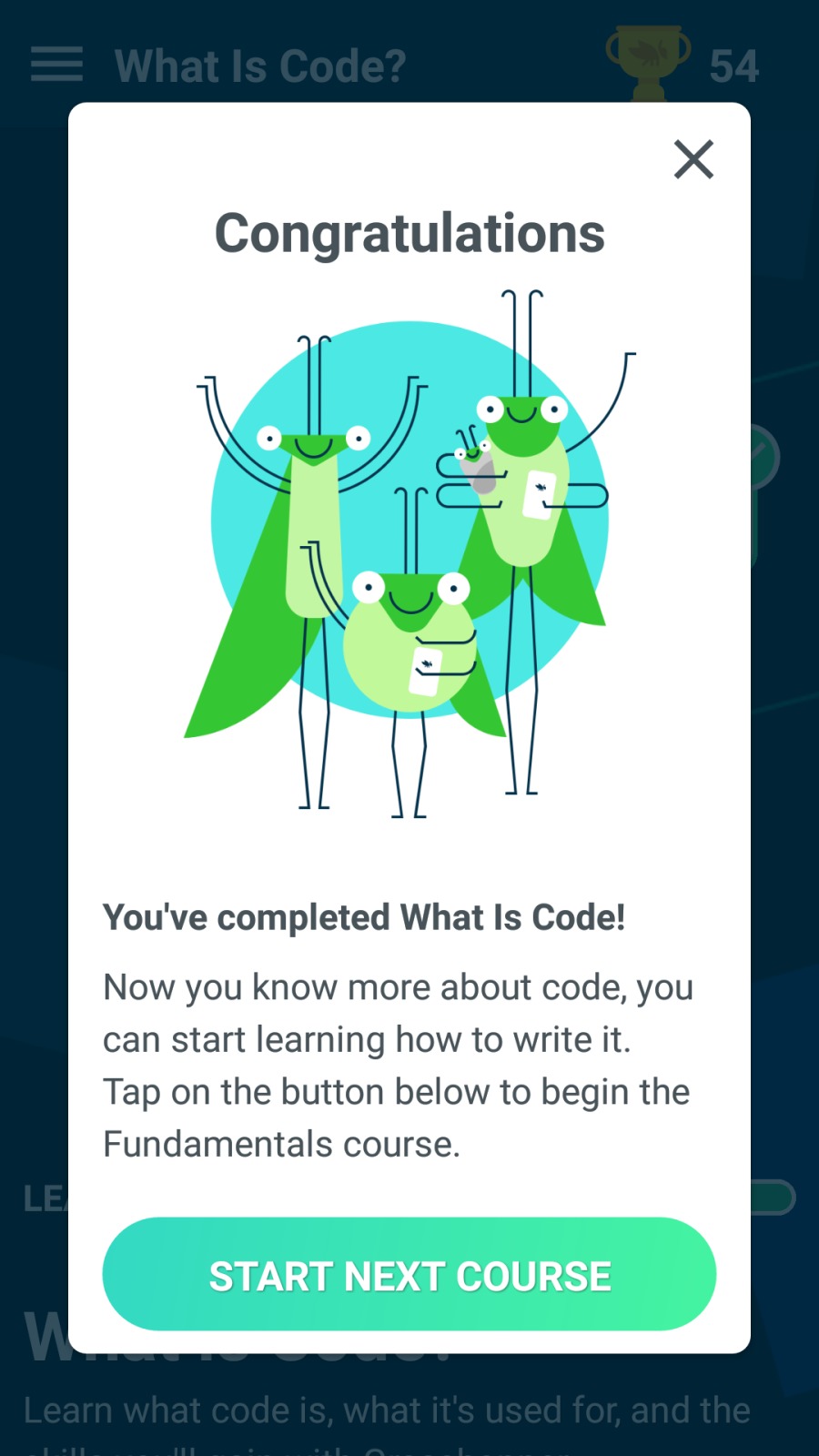 X

Congratulations

You've completed What Is Code!

Now you know more about code, you
can start learning how to write it.
Tap on the button below to begin the
Fundamentals course.
