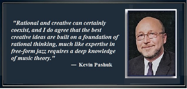 "Rational and creative can certainly
coexist, and I do agree that the best
a
rational thinking, much like expertise in
[free-form jazz requires a deep knowledge
Pd

==

— Kevin Pashuk