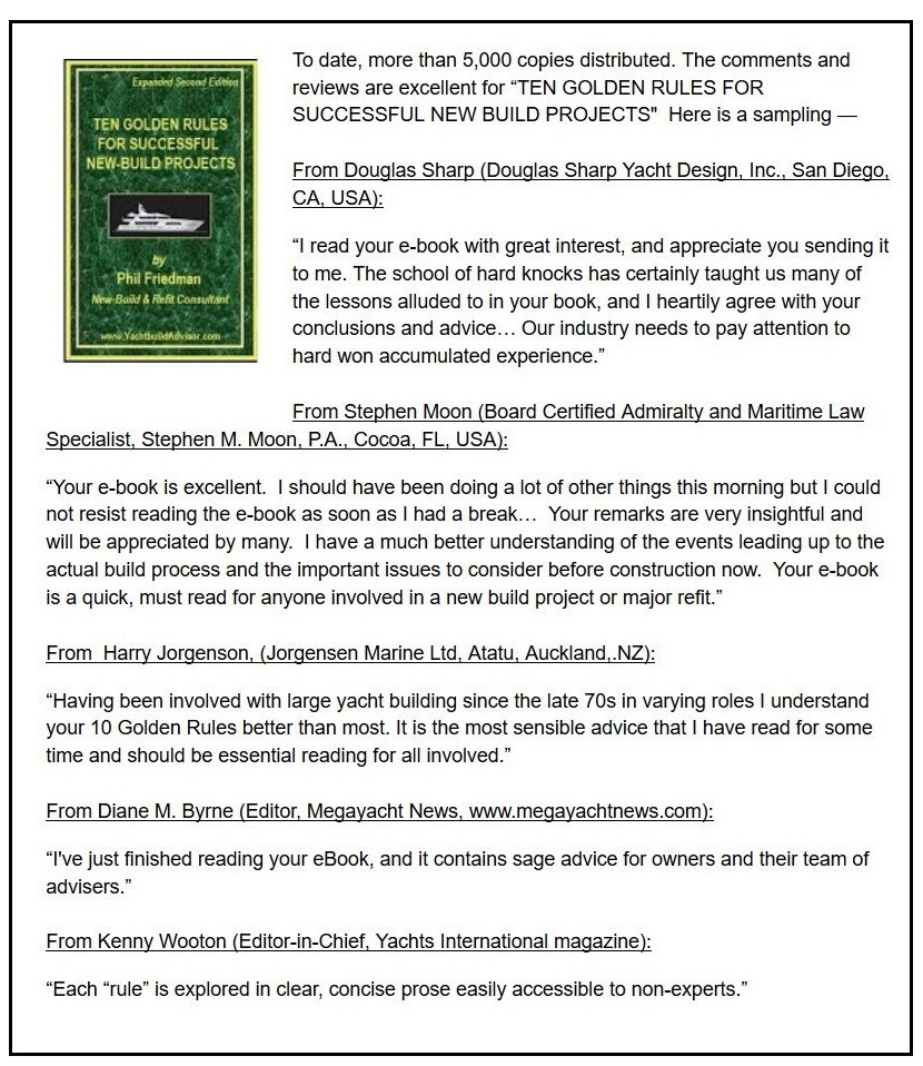 To cate, more than 5.000 copies distnbuted. The comments and
reviews are excellent for TEN GOLDEN RULES FOR
SUCCESSFUL NEW BUILD PROJECTS" Here is a sampling

From Douglas Sharp (Douglas Sharp Yacht Design, Inc, San Diego,
CA, USA)

“I read your e-book with greal interest, and appreciate you sending it
tome The school of hard knocks has certainly taught us many of
the lessons alluded to in your book, and | heartily agree with your
conclusions and advice... Our industry needs to pay attention to
harc won accumulated experience.”

From Stephen Moon (Board Certified Admiralty and Maritime Law
Speciaist, Stephen M. Moon, PA , Cocoa, FL, USA)

“Your e-book 1s excellent. | should have been coing a lot of other things this morning but | could
not resist reading the e-book as soon as | had a break Your remarks are very insightful and

will be appreciated by many. | have a much better understanding of the events leading up to the
actual build process and the important Issues to consider before Construction now. Your e-book
is a quick, must read for anyone involved in a new build project or major refit.”

From Harry Jorgenson, (Jorgensen Marine Ltd, Alatu, Auckland, NZ)

“Having been nvoived with large yacht buiicing since the late 70s in varying roles | understand
your 10 Golden Rules better than most. It is the most sensible advice that | have read for some
time anc should be essential reading for all involved ~

From Diane M. Byme (Ecitor, Megayacht News, www megayachtnews com)

“I've just finished reading your eBook, and it contains sage advice for owners and their team of
advisers ©

From Kenny Wooton (Editor-in-Chief, Yachts Intemational magazine)

“Each “rule” 1s explored in clear. concise prose easily accessible to non-experts ©