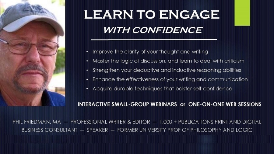 LEARN TO ENGAGE B
WITH CONFIDENCE

 

 

+ Improve the clarity of your "hough )

CECT Regie)

 
   

+ Master the log'c of discussion. and lec:

 

BEET UNE LS Re Te MERE ety

 

ng abities
CER

 

oss Of your writing and communication

+ Acquire durcble technigues tha* bolster self confidence

 

INTERACTIVE SMALL-GROUP WEBINARS or ONE-ON-ONE WEB SESSIONS

   

SSIONAL WRITER & EDITO
MER UNIVERSITY P

PUBLICATIONS FR INT AN!
LOSOPHY AND LOGIC

   
        

Sel NVR Ad