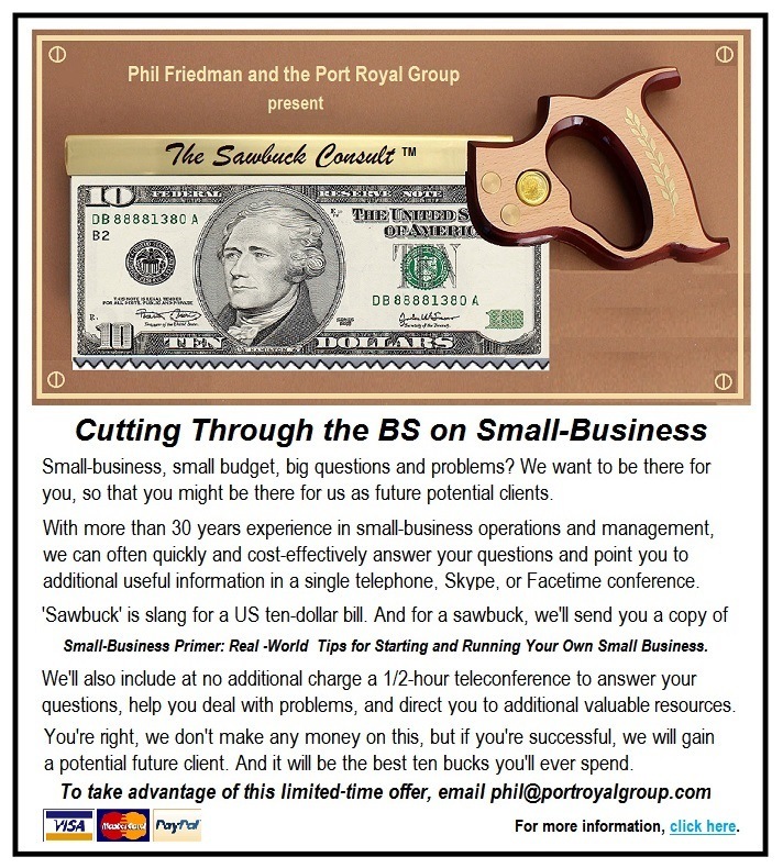 Cutting Through the BS on Small-Business

Smal busness, smal budget, bg questons and problems? We want to be there for
you. so that you might be there for us as future potent chents
With more than 30 years expencnce m smal busness operatons and management
we can often quickly and cost effectively answer your questions and pont you to
addtional useful information in a single telephone. Skype. of | acetme conference
Sawbuck’ is stang for a US ten dollar bd And for a sawbuck. wel send you a copy of
Small-Business Primer Real World Tips for Starting and Running Your Own Small Business
Wel also ndude at no additonal charge a 177 hour teleconference to answer your
questons, help you deal with problems, and direct you to additonal valuable resources.
You're nght, we don't make any money on thes. but # you're sucoesshl, we wil gan
a potentsal future cient And # will be the best ten bucks youll ever spend
To take advantage of this limited-time offer, email phil@portroyalgroup.com

= EE) ~~ For more maton, ich hte