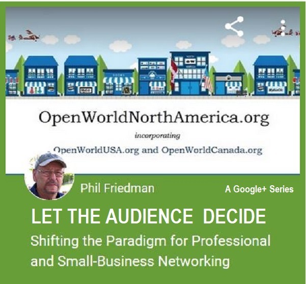 OpenWorldNorthAmerica.org

incorporating
penWorldUSA org and OpenWorldCanada.org

   

Laois
¥ Phil Friedman A Googles Series

LET THE AUDIENCE DECIDE

Shifting the Paradigm for Professional
and Small-Business Networking