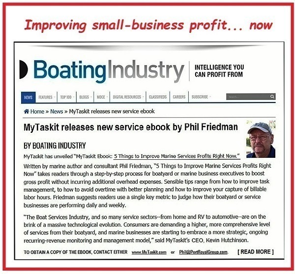 Improving small-business profit... now

D BoatingIndustry | muss

rior > Nrwes My Tabitha rw servis dock.
Wy Taskit releases new service ebook by Phil Friedman
BY BOATING IMOUSTRY

Tab hn and WT L500 5 ThIgE  {ve Mosin Series Pf BE om ©
Wei by rin hc ar Covenant Simm, Tings 10 re Mari Services rts Rpt
wt, chs Tru 465 By roe or sty ce wri ons exec es 13 LOR.
7088 GRE EP LET 233 wes cpm. Seaibie Los (ange Fors hom 10 roe (ak
meet, 10 how £9 SEM] QT wT) bala hari ad ow 19 grove yous Case of bikie
is Pr, rian ess sie ie 3 Ge Sy FU 10) hc et boty x din
Snssss are evirraig daly an weekty

“The Bost Services by, an 10 arn sec sects lecen ha aad Ko scrmctie--a cn
tr of 3 ape teria ew in Coram sv desrade 3 Phen, ee Comp bared ed
of series from hr boatyard, ad sure Spires or $5) bean © ose STR, Gr
susie ceri roaring ond manager cate” ak) Wy TR's CEO, Kanes MAHER

TORI A COPY OF TH BOOK, CONTACT TAR se iNTuttnn o MiiPesisviiomens | READ MORE |