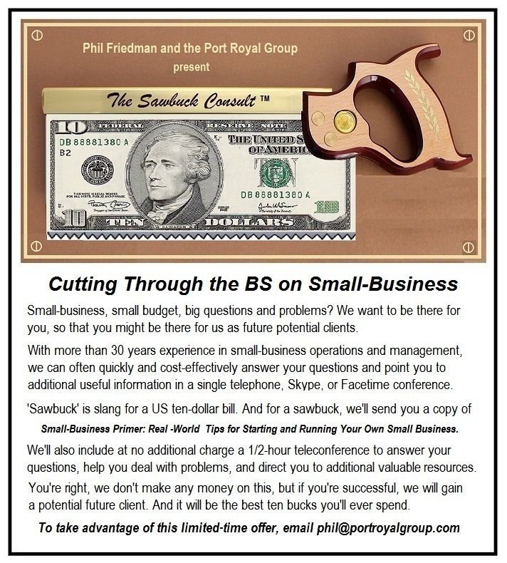 Phil Friedman and the Port Royal Group
present

Cutting Through the BS on Small-Business

Smal busness, smal budget, bg quesbons and problems? We want to be there for
you, so that you might be there: for us as future potental dents

With more than 30 years expenence in smal business operations and management
can often quekly and cost effectively answer your questons and pont you to
addtonal useful mfomaton in a sngie téephone. Skype. of | acebme conference
Sawbuck is slang for a US ten dolar b8 And for a sawbuck, wel send you a copy of
Small-Business Primer Real ‘World Tips for Starting and Running Your Own Small Business
Wel also mcude at no addtional charge a 172 hour teleconference to answer your
questons, help you deal with problems, and direct you to addbonal vahiable resources
You're nght, we: don't make any money on ths, but # you're sucoesstl, we wll gain

a potential future cient And t wi be the best ten bucks youll ever spend

To take advantage of this limited-time offer, email phil@portroyalgroup.com