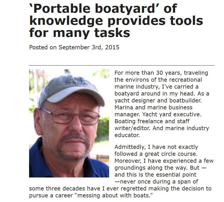 ‘Portable boatyard’ of
knowledge provides tools
for many tasks

Posted on September 3rd, 2015

For more than 30 years, traveling
the environs of the recreational
marine industry, I've carried a
boatyard around in my head. As a
yacht designer and boatbuilder.
Marina and marine business
manager. Yacht yard executive.
Boating freelance and staff
writer/editor. And marine industry
educator.

Admittedly, I have not exactly
followed a great circle course
Moreover, 1 have experienced a few
groundings along the way. But —
and this is the essential point
—never once during a span of
some three decades have I ever regretted making the decision to
pursue a career “messing about with boats.”