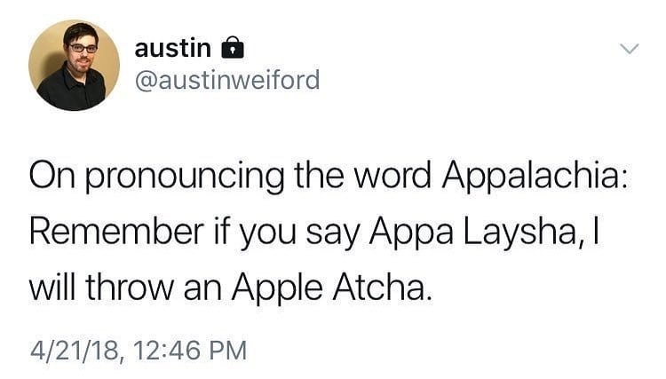 austin @
@austinweiford

On pronouncing the word Appalachia:
Remember if you say Appa Laysha, |
will throw an Apple Atcha.

4/21/18, 12:46 PM