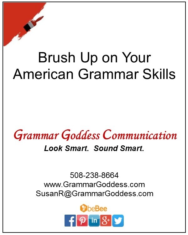 Brush Up on Your
American Grammar Skills

Grammar Goddess Communication
Look Smart. Sound Smart.

508-238-8664
www. .GrammarGoddess.com
SusanR@GrammarGoddess. com

aGBo