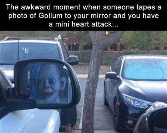 The awkward moment when someone tapes a
photo of Gollum to your mirror and you have
a mini heart attack...