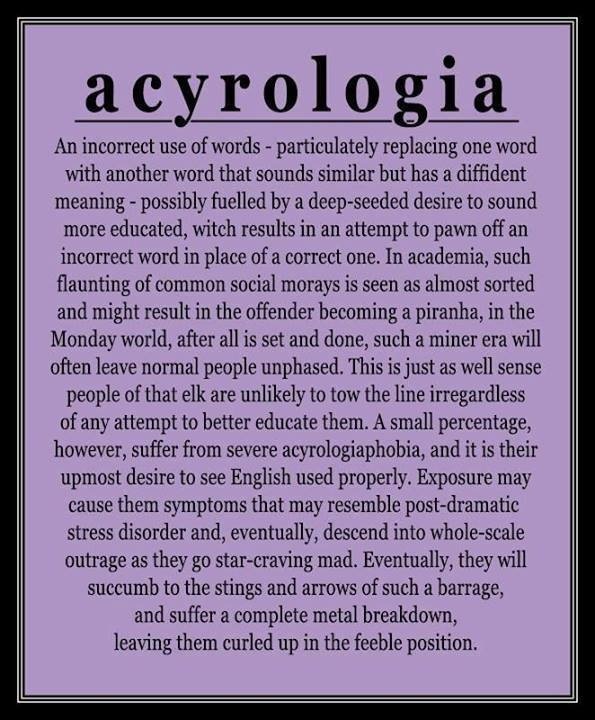 acyrologia

An incorrect use of words - particulately replacing one word
with another word that sounds similar but has a dent
meaning - possibly fuelled by a deep-seeded desire to sound
more educated, witch results in an attempt to pawn off an
ncorrect word in place of a correct one. In academia, such
flaunting of common social morays is seen as almost sorted
and might result in the offender becoming a piranha, in the
Monday world, after all is set and done, such a miner era will
often leave normal people unphased. This is just as well sense
people of that elk are unlikely to tow the line irregardless
of any attempt to better educate them. A small percentage,
however, suffer from severe acyrologiaphobia, and it is their
upmost desire to see English used properly. Exposure may
cause them symptoms that may resemble post-dramatic
stress disorder and, eventually, descend into whole-scale
outrage as they go star-craving mad. Eventually, they will
succumb to the stings and arrows of such a barrage
and suffer a complete metal breakdown

leaving them curled up in the feeble positi