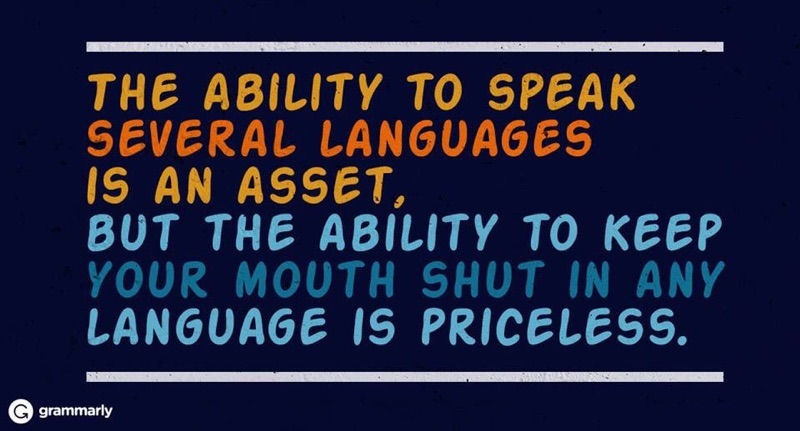 THE ABILITY TO SPEAK
SEVERAL LANGUAGES

IS AN ASSET,

BUT THE ABILITY TO KEEP
YOUR MOUTH SHUT IN ANY
LANGUAGE IS PRICELESS.

@ srammany