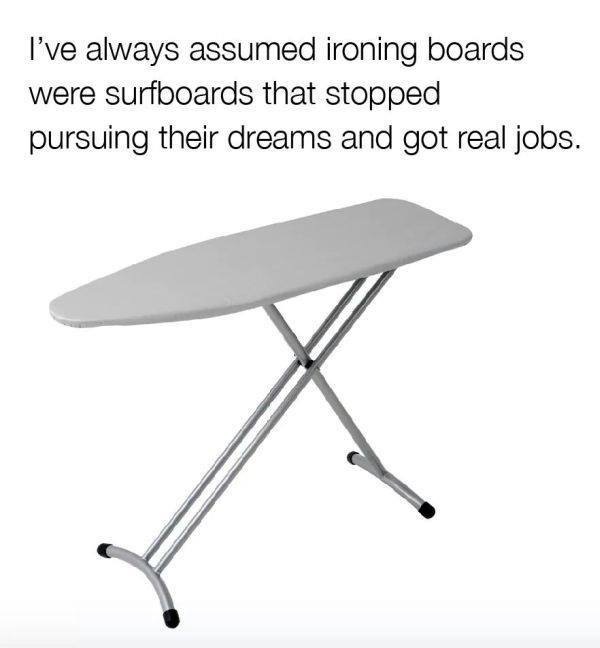 I've always assumed ironing boards
were surfboards that stopped
pursuing their dreams and got real jobs.