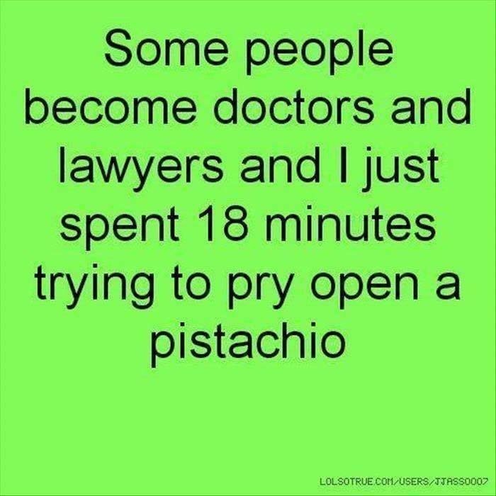 Some people
become doctors and
lawyers and | just
spent 18 minutes
trying to pry open a
pistachio
