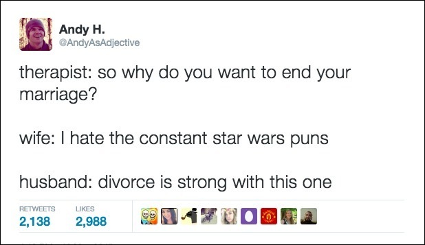 therapist: so why do you want to end your
marriage?

wife: | hate the constant star wars puns

husband: divorce is strong with this one

218 2008 SN4FUOBEA
