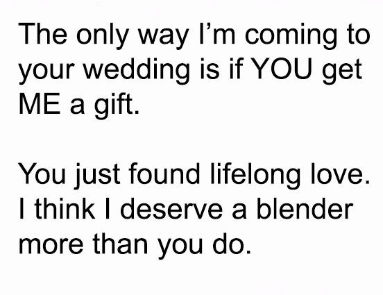 The only way I'm coming to
your wedding is if YOU get
ME a gift.

You just found lifelong love.
| think | deserve a blender
more than you do.