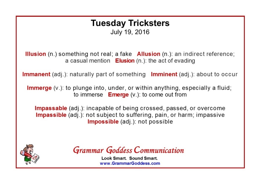 Tuesday Tricksters
July 19, 2016

lllusion (n.) something not real, a fake Allusion (n) an indirect reference,
a casual mention Elusion (n ) the act of evading
Immanent (ad) naturally part of something Imminent (ad) ) about to occur

Immerge (v ) to plunge into, under, or within anything, especially a fluid;
to immerse Emerge (v ) to come out from

Impassable (ad).) incapable of being crossed, passed, or overcome
Impassible (adj) not subject to suffering, pain, or harm; impassive
Impossible (ad) ) not possible

Grammar Goddess Communication

Look Smart. Sound Smart.
www GrammarGoddess com