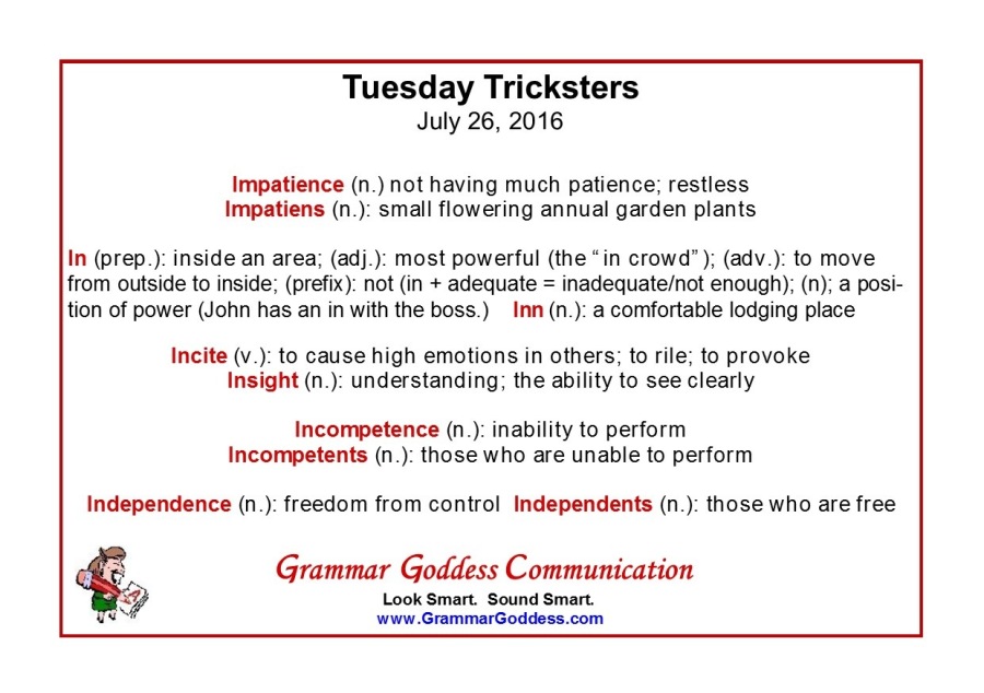 Tuesday Tricksters
July 26, 2016

Impatience (n ) not having much patience, restless

Impatiens (n) small flowering annual garden plants

In (prep) inside an area, (ad) ) most powerful (the “in crowd”), (adv ) to move
from outside to inside, (prefix) not (in + adequate = inadequate/not enough). (n). a posi-
tion of power (John has an in with the boss) Inn (n ): a comfortable lodging place

Incite (v ) to cause high emotions in others. to rile; to provoke
Insight (n ) understanding. the ability to see clearly

Incompetence (n ) inability to perform
Incompetents (n ) those who are unable to perform

Independence (n ) freedom from control Independents (n ) those who are free

Grammar Goddess Communication

Look Smart. Sound Smart.
www GrammarGoddess com