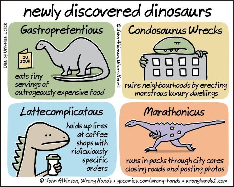 newly discovered dinosaurs
Gastropretentious 2 Condosaurus Wrecks

eats tiny
servi

wo,

0oogao
0000

ruins nei ds by erecting

SPU ias04m WB Tb

ngs of :
outrageously expensive food monsfrous luxury dweilings

Lattecomplicatous Marathonicus

holds up lines
\ af coffee >
shops with NS

ridiculously
specific runs in packs through city cores
orders closing roads and posting photos

© John Atkinson, Wrong Hards « gocomics.comlrong-hards « wronghands1.com