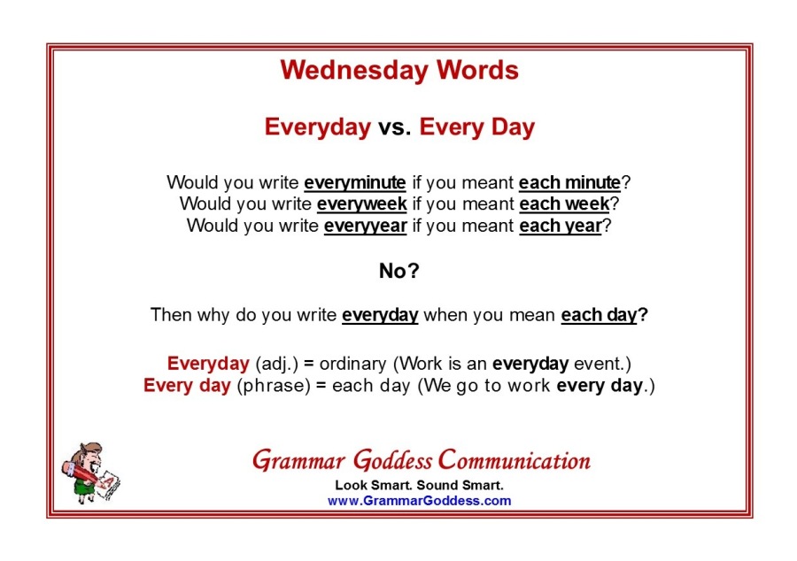 Wednesday Words

Everyday vs. Every Day

Would you write everyminute if you meant each minute?
Would you write everyweek if you meant each week? week?
Would you write everyyear if you meant each year” year?

No?
Then why do you write everyday when you mean each day?

Everyday (adj.) = ordinary (Work is an everyday event.)
Every day (phrase) = each day (We go to work every day.)

Grammar Goddess Communication

Look Smart. Sound Smart.
www GrammarGoddess. com