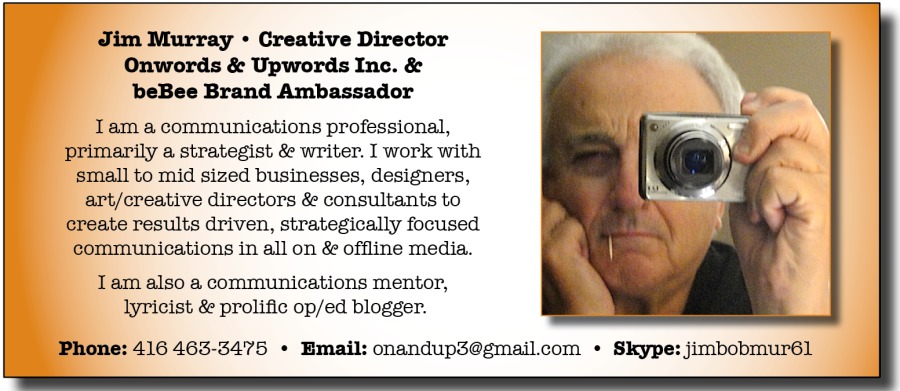 Jim Murray * Creative Director
Onwords & Upwords Inc. &
beBee Brand Ambassador

I am a communications professional,
primarily a strategist & writer. I work with
small to mid sized businesses, designers,
art/cre: re directors & consultants to
create results driven, strategically focused
communications in all on & offline media.

Tam also a communications mentor,
lyricist & prolific op/ed blogger.

: 416 463-3476 + Bmail: onandupsegmail com + Skype: jimbobmur6l