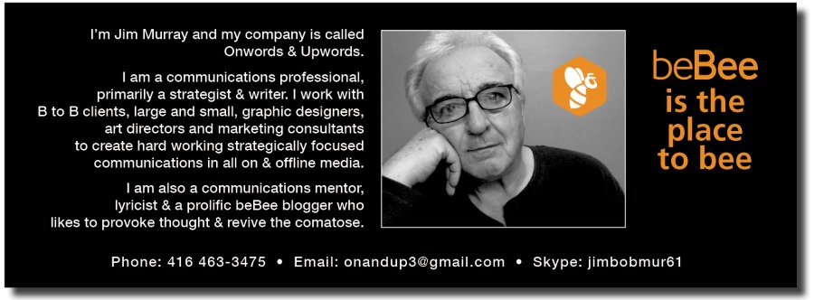 I'm Jim Murray and my company is called
Onwords & Upwords.

1am a communications professional,

primary a strategist & writer. | work with

JR ET a
BL EEE

10 create hard working strategically focused

communications in all on & offline media.

1am also a communications mentor,
lyricist & a prokfic beBee blogger who
hkes 10 provoke thought & revive the comatose.

beBee
is the

place
LCT)

Phone: 416 463-3475 + Email’ onandup3@gmail.com « Skype: imbobmur61