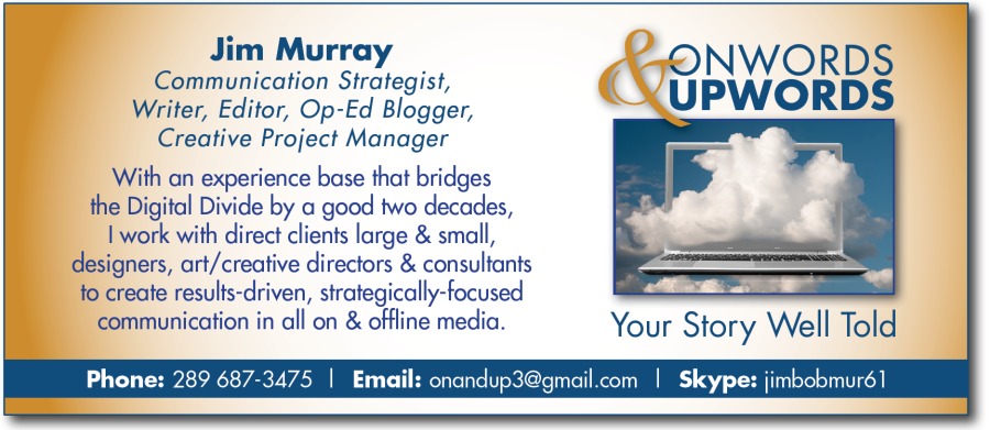 Jim Murray
Communication Strategist,
Writer, Editor, Op-Ed Blogger,
Creative Project Manager

With an experience base that bridges
the Digital Divide by a good two decades,

| work with direct clients large & small,
designers, art/creative directors & consultants
fo create results-driven, strategically-focused

communication in all on & offline media. Your Story Well Told

mail com | Skype: