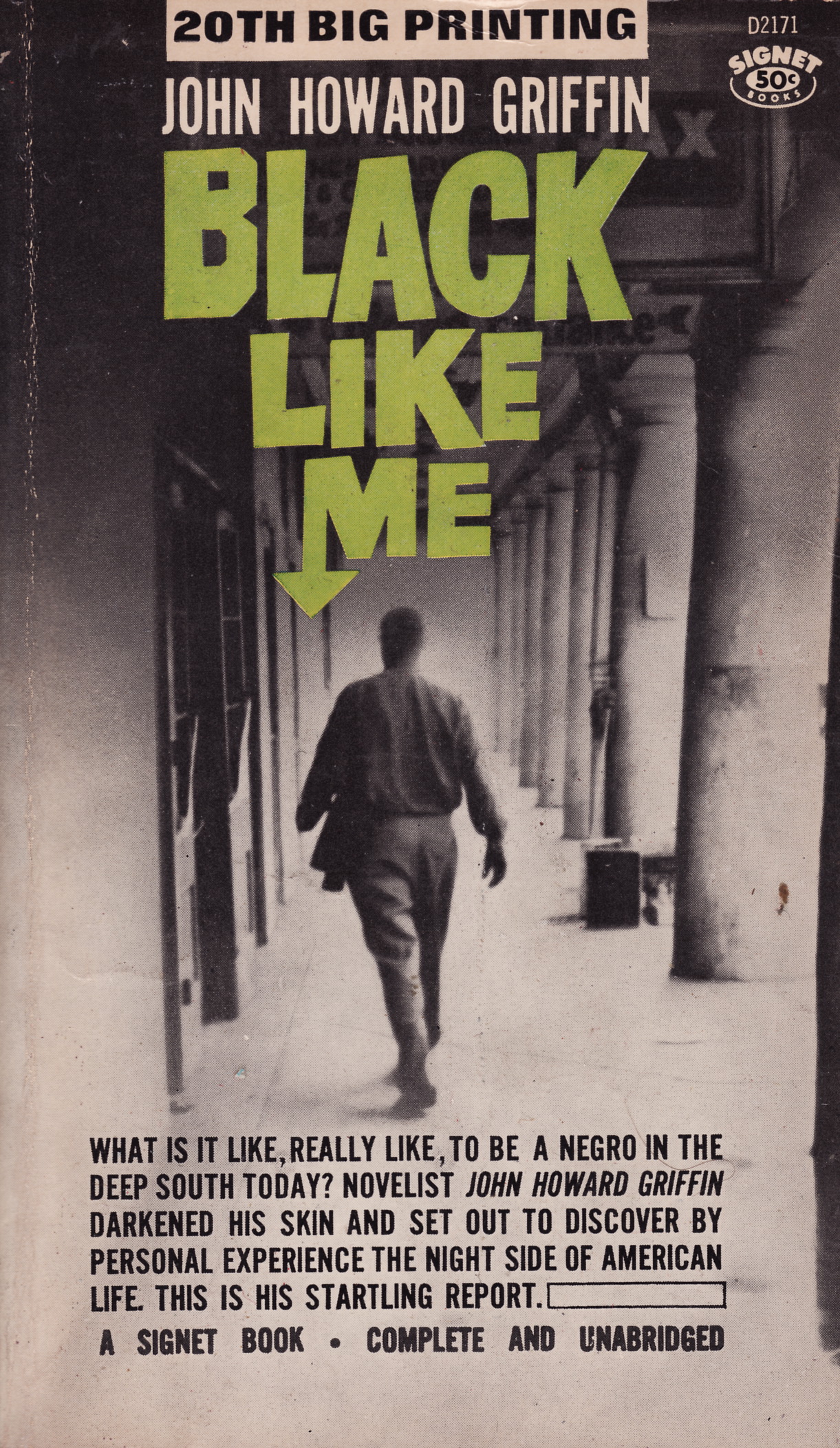 20TH BIG PRINTING IY

[3

TTL RL Ta

JET

 

ES

WHAT IS IT LIKE, REALLY LIKE, TO BE A NEGRO IN THE
DEEP SOUTH TODAY? NOVELIST JOHN HOWARD GRIFFIN
DARKENED HIS SKIN AND SET OUT TO DISCOVER BY
PERSONAL EXPERIENCE THE NIGHT SIDE OF AMERICAN
LIFE. THIS IS HIS STARTLING REPORT. 1

A SIGNET BOOK . COMPLETE AND UNABRIDGED