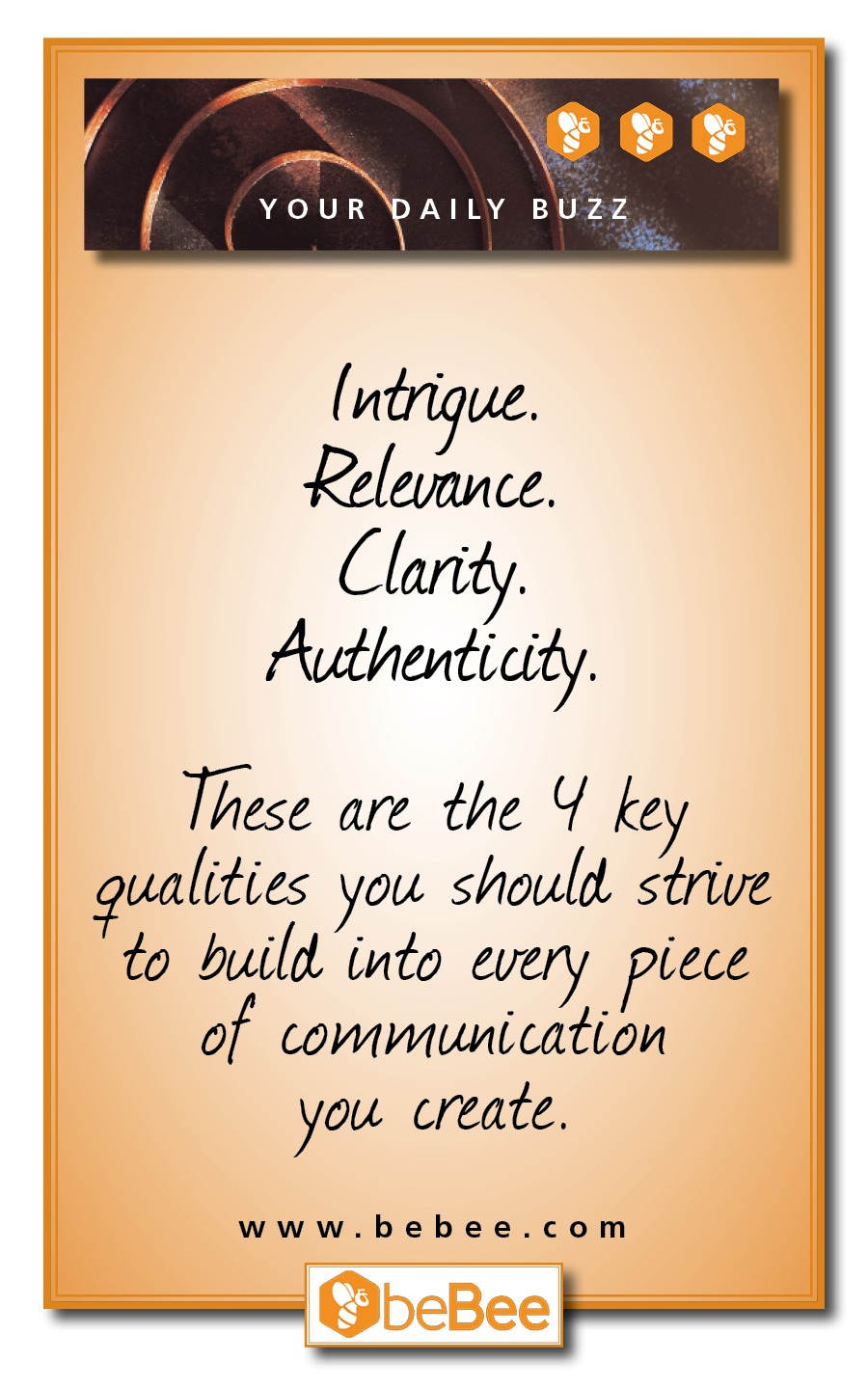 ( ER BUZZ

 

(ntrigue.
Rois
Clarity.
Authenticity.

These are the Y key
walities you should strive
to build into every piece

of communication

you create.

www.bebee.com