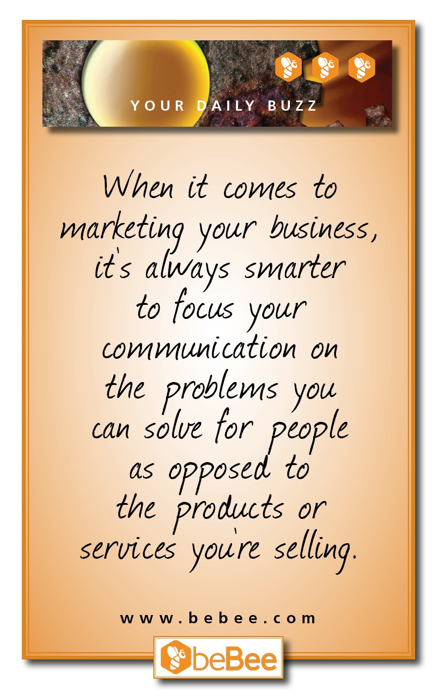YOUR AlILY BUZZ

When it comes to
marketing your business,
its always smarter
to focus your
communication on

the problems you
can solve for people
as opposed. to
the products or
services youre selling.

www.bebee.com