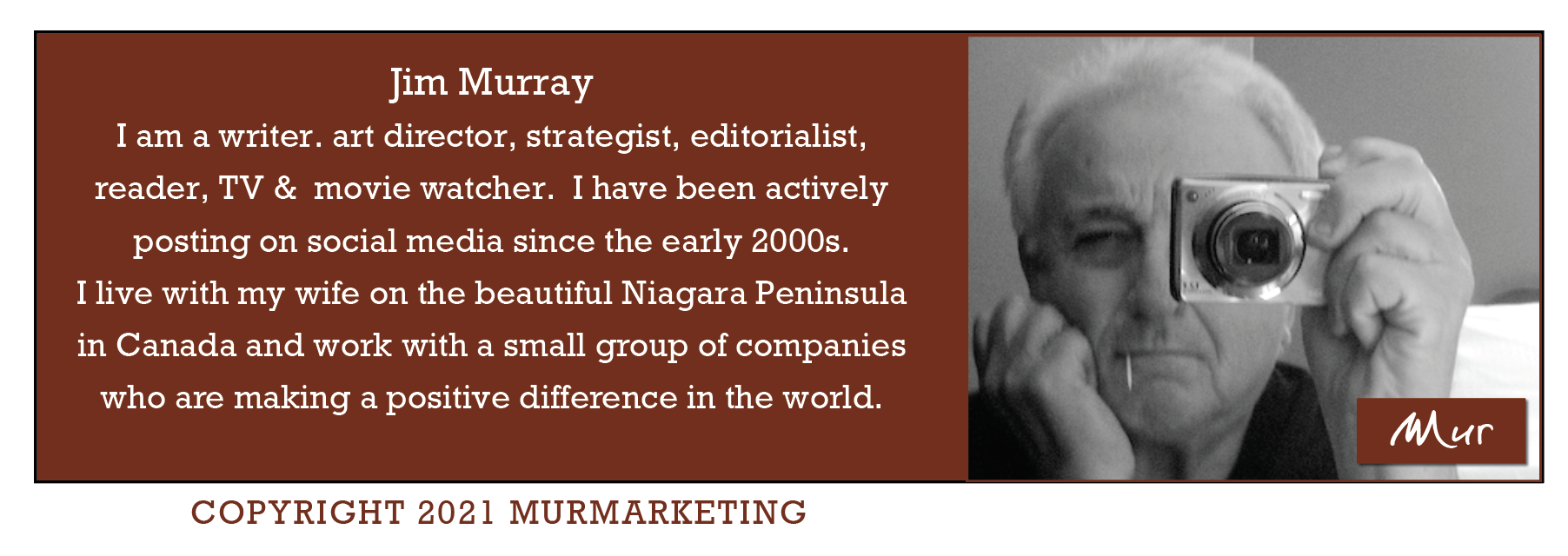 Jim Murray
I am a writer. art director, strategist, editorialist,
reader, TV & movie watcher. I have been actively

posting on social media since the early 2000s.

I live with my wife on the beautiful Niagara Peninsula

in Canada and work with a small group of companies

who are making a positive difference in the world.

COPYRIGHT 2021 MURMARKETING