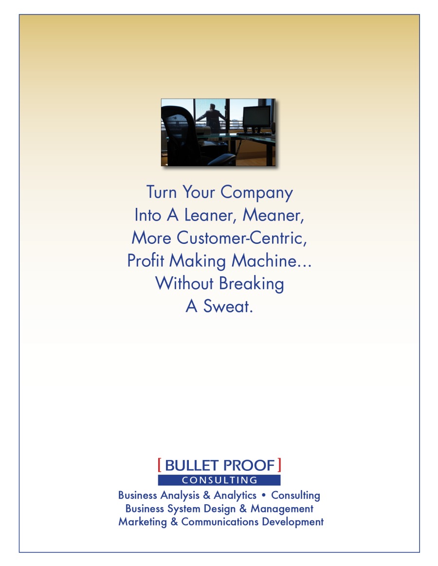 Turn Your Company
Into A Leaner, Meaner,
More Customer-Centric,

Profit Making Machine...
Without Breaking
A Sweat.

[ BULLET PROOF]
Business Analysis & Analytics + Consulting
Business System Design & Management
Marketing & Communications Development