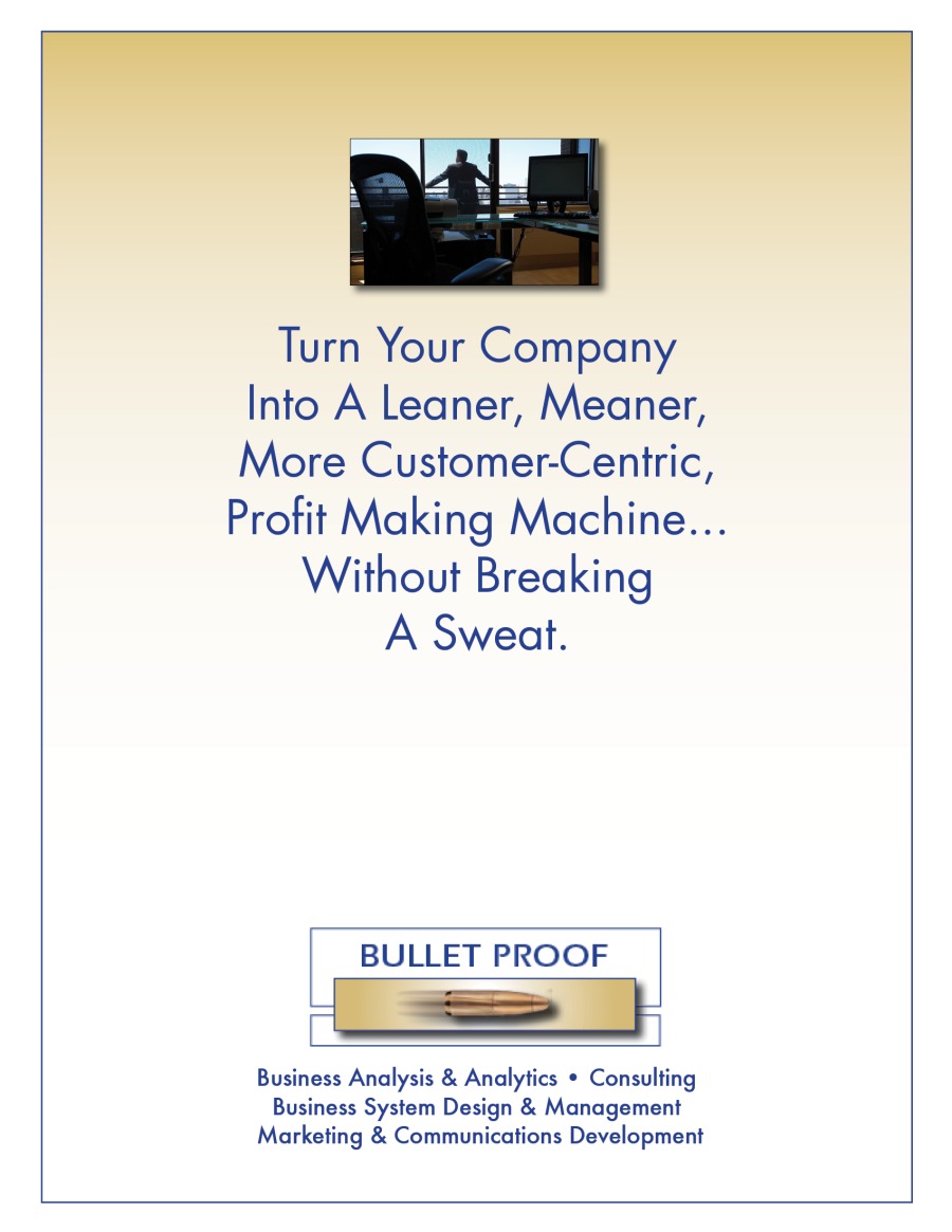 Turn Your Company
Into A Leaner, Meaner,
More Customer-Centric,

Profit Making Machine...
Without Breaking
A Sweat.

BULLET PROOF
= CC — }
Business Analysis & Analytics + Consulting

Business System Design & Management
Marketing & Communications Development