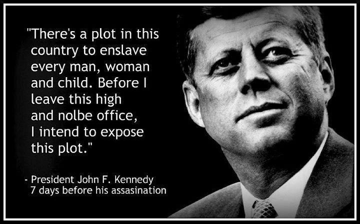 “There's a plot in this
country to enslave
every man, woman
and child. Before |
leave this high

and nolbe office,
| intend to expose
this plot.”

- President John F. Kennedy
7 days before his assasination