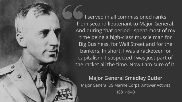 I'served in all commissioned ranks
from second lieutenant to Major Genera
And during that period | spent most of my

time being a high-class muscle man for
Big Business, for Wall Street and for the
bankers. In short, | was a racketeer for
capitalism. | suspected | was just part of
the racket all the time. Now | am sure of it.

 

Major General Smedley Butler

[OTOP STIR)