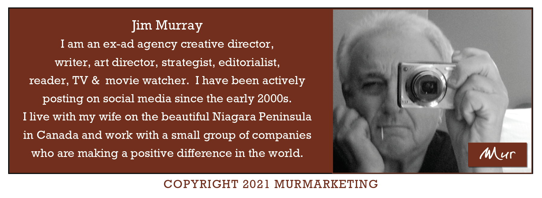 Jim Murray
I am an ex-ad agency creative director,
writer, art director, strategist, editorialist,
reader, TV & movie watcher. I have been actively

posting on social media since the early 2000s.

I live with my wife on the beautiful Niagara Peninsula

in Canada and work with a small group of companies

who are making a positive difference in the world.

 

COPYRIGHT 2021 MURMARKETING