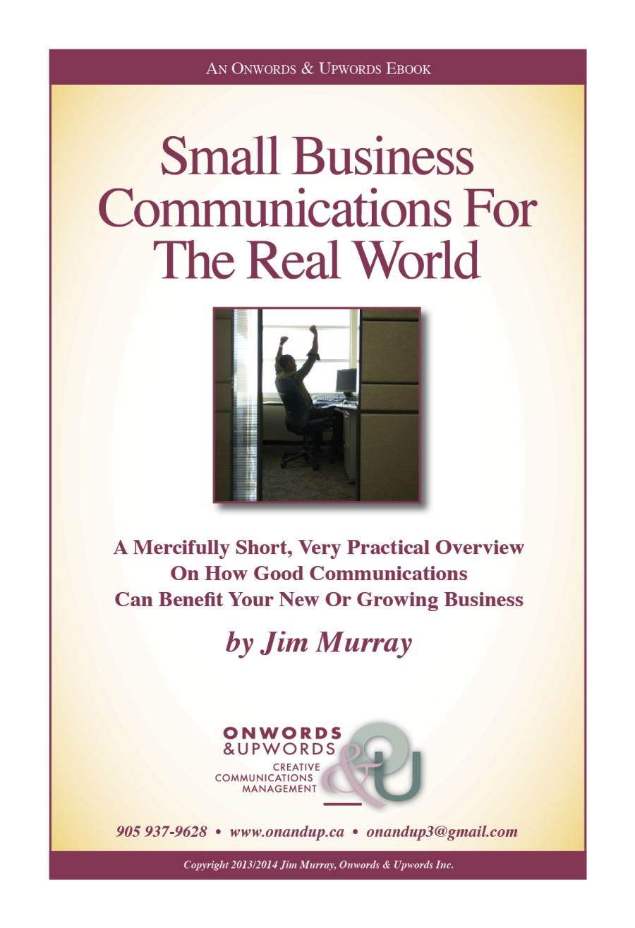 AN ONWORDS & UpwoRDS EBOOK

Small Business
Communications For

The Real World

A Mercifully Short, Very Practical Overview
On How Good Communications
Can Benefit Your New Or Growing Business

by Jim Murray

ONWORDS
&UPWORDS o)
<

CREATIVE
communications (if
MANAGEMENT

905 937-9628 + www.onandup.ca * onandup3@gmail.com