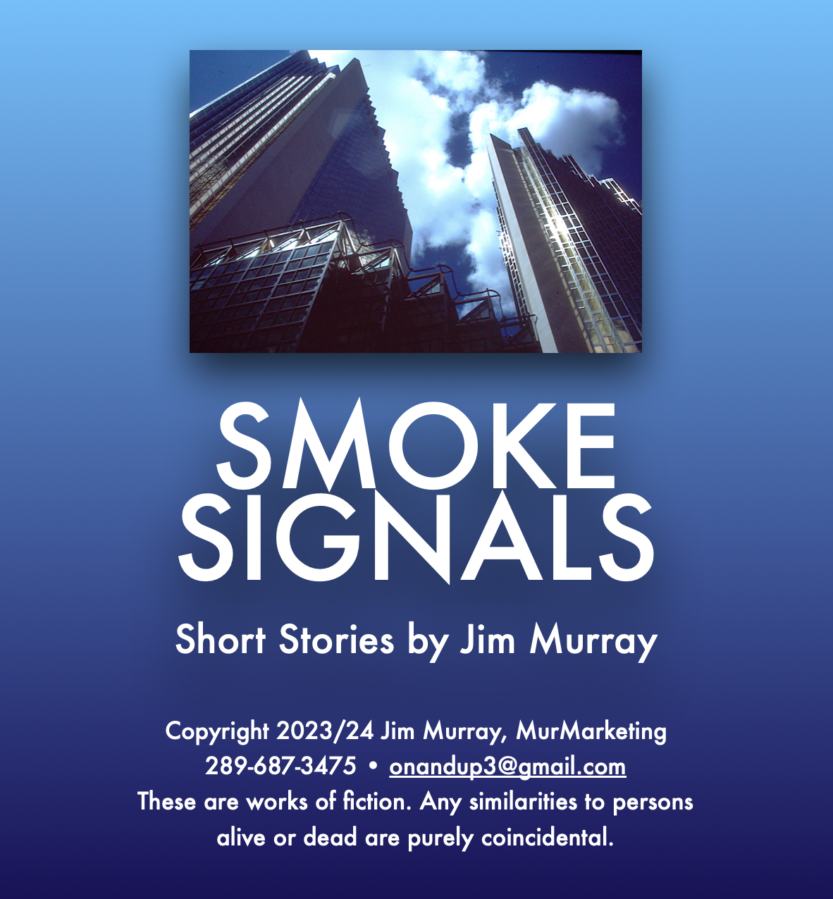 SMOKE
SIGNALS

Short Stories by Jim Murray

Copyright 2023/24 Jim Murray, MurMarketing
289-687-3475 * onandup3@gmail.com

These are works of fiction. Any similarities to persons
alive or dead are purely coincidental.