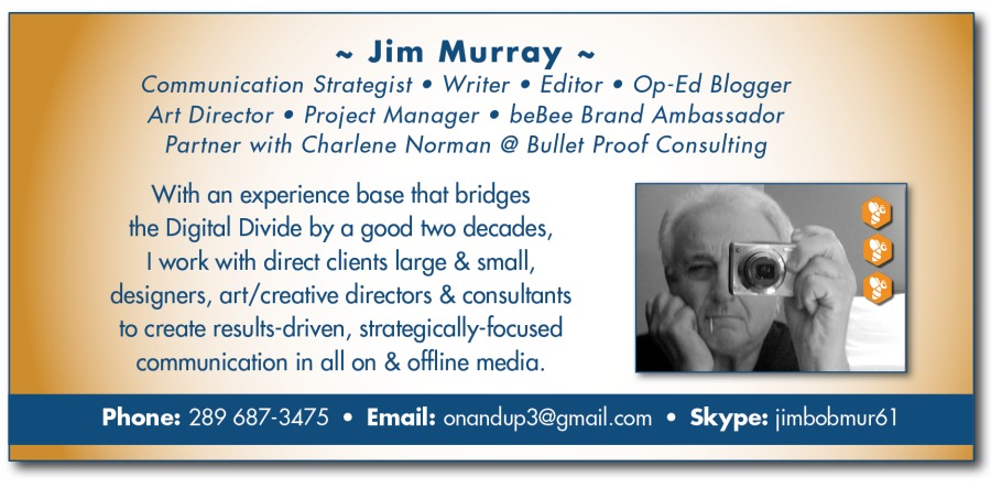 ~ Jim Murray ~
Communication Strategist ® Writer ® Editor © Op-Ed Blogger
Art Director ® Project Manager * beBee Brand Ambassador
Partner with Charlene Norman @ Bullet Proof Consulting

With an experience base that bridges
the Digital Divide by a good two decodes,

| work with direct clients large & small,
designers, art/crective directors & consultants
fo create results-driven, strategically-focused
communication in all on & offline media.

Phone: 289 687