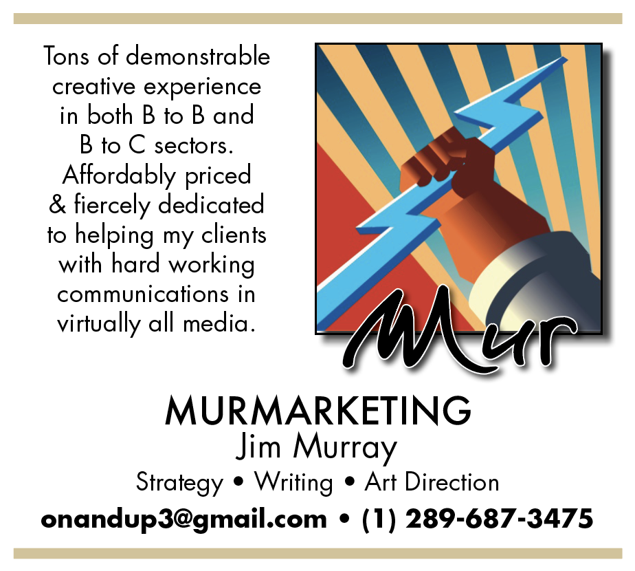 Tons of demonstrable
creative experience
in both B to B and
B to C sectors.
Affordably priced
& fiercely dedicated
to helping my clients
with hard working
communications in

virtually all media.
WN CA

MURMARKETING
Jim Murray
Strategy ® Writing ® Art Direction
onandup3@gmail.com ¢ (1) 289-687-3475