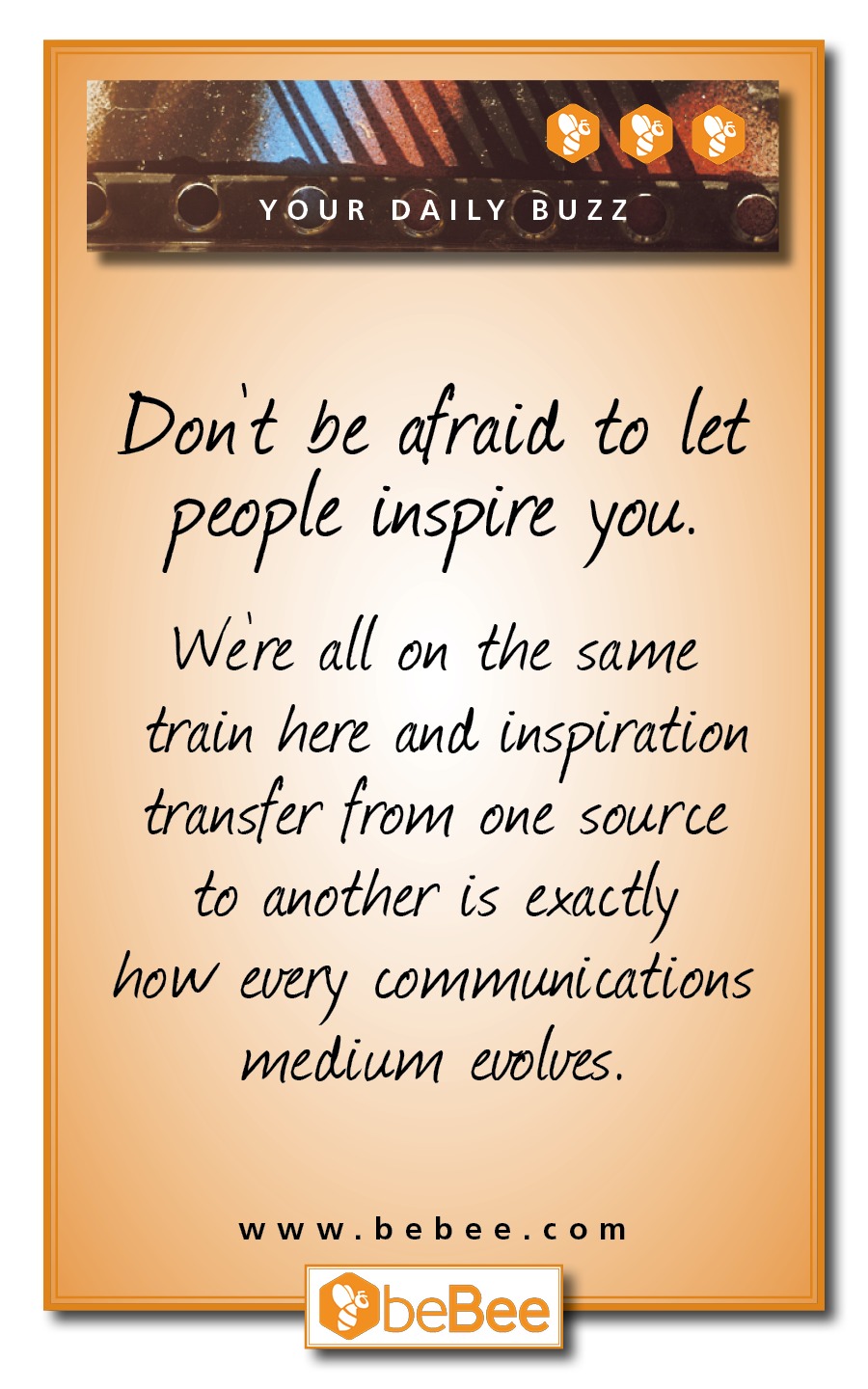 (ET

 

- — q > es =
YOUR DAILY BUZZ

Don't be afraid. to let
people inspire. you.

Were all on the same
train here and. inspiration
transfer from one source

to another is exactly

how every communications
wiedium evolves.

www.bebee.com