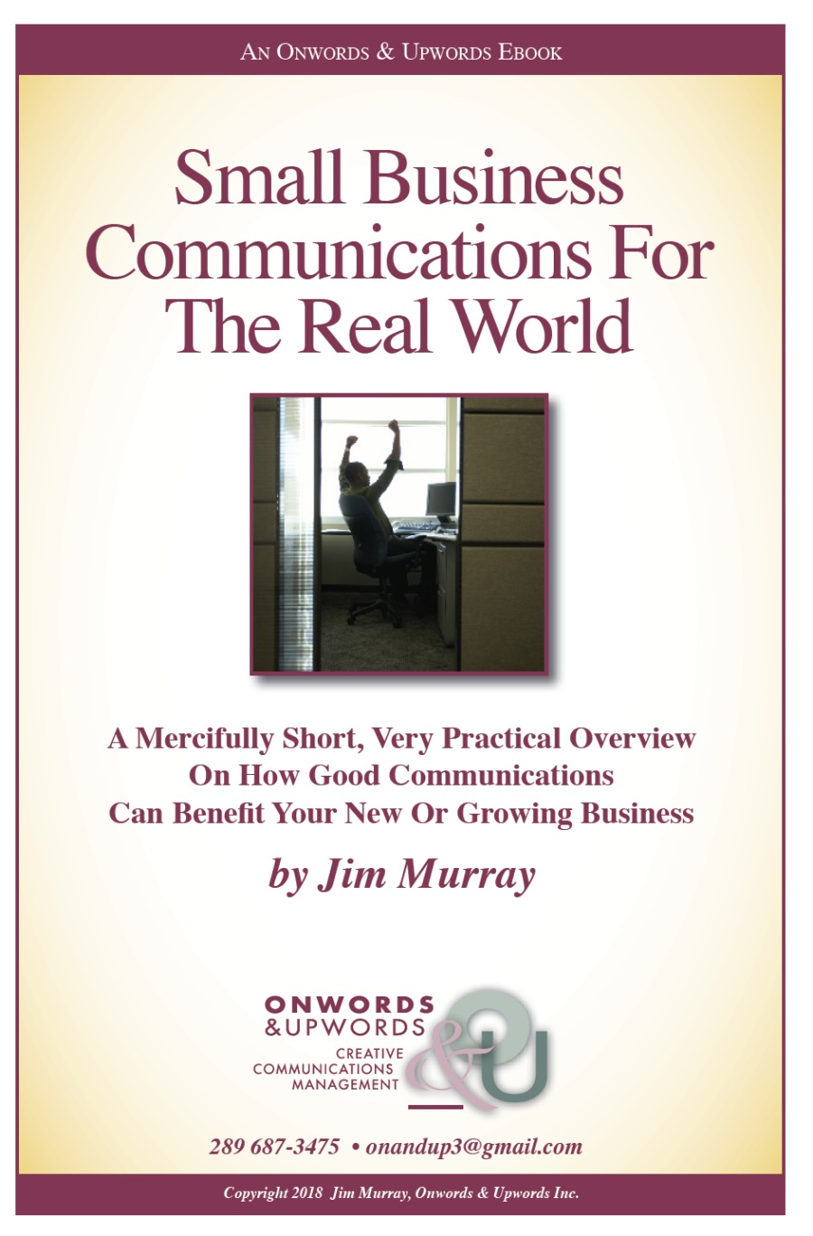 AN ONWORDS & UpwoORDS EBOOK

Small Business
Communications For
The Real World

A Mercifully Short, Very Practical Overview
On How Good Communications
Can Benefit Your New Or Growing Business

by Jim Murray

ONWORDS

&UPWORDS &oi
CREATIVE J
COMMUNICATIONS
MANAGEMENT

289 687-3475 + onandup3@gmail.com

Copyright 2018 Jim Murray, Onwords & Upwords Inc.