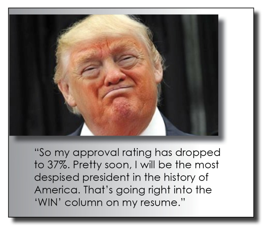 “So my approval rating has dropped
to 37%. Pretty soon, | will be the most
despised president in the history of
America. That's going right into the
‘WIN' column on my resume.”