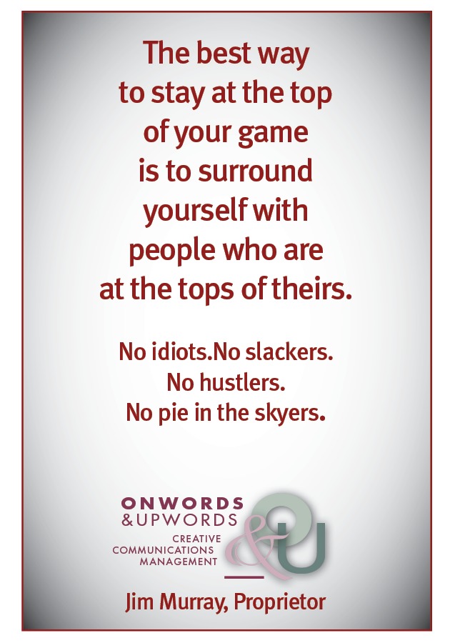 The best way
to stay at the top
of your game
is to surround
yourself with
people who are
at the tops of theirs.

No idiots.No slackers.
No hustlers.
No pie in the skyers.

ONWORDS
&UPWORDS @

creanive
COMMUNICATIONS { wo
MANAGEMENT

Jim Murray, Proprietor