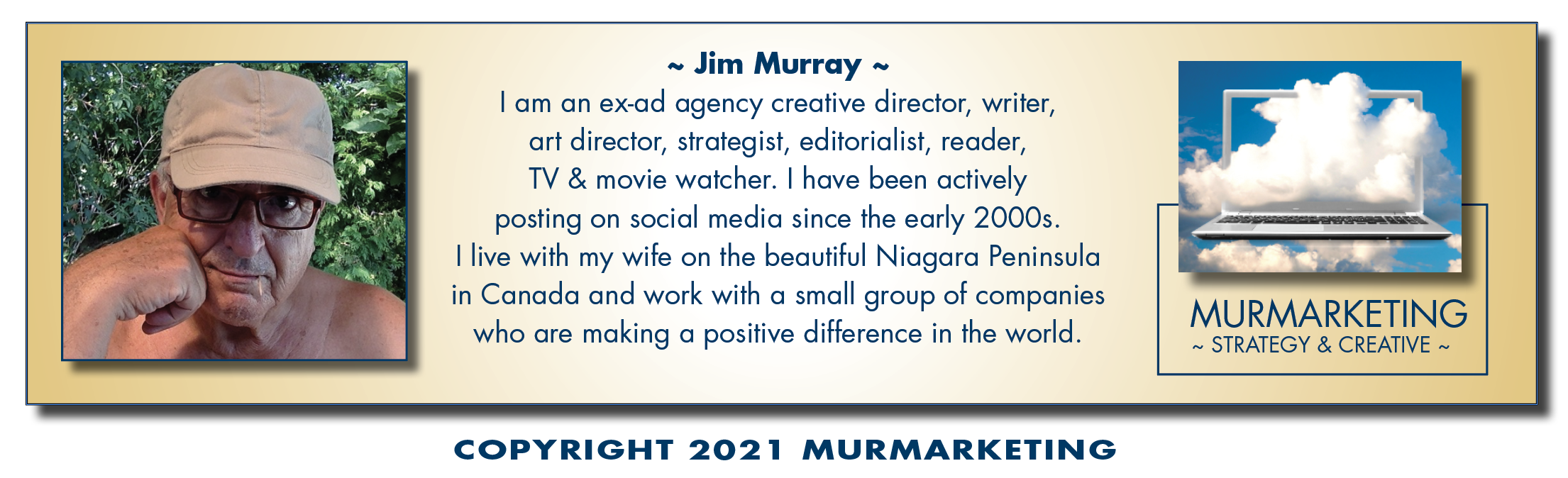 ~ Jim Murray ~
| am an ex-ad agency creative director, writer,
art director, strategist, editorialist, reader,
TV & movie watcher. | have been actively
posting on social media since the early 2000s.

| live with my wife on the beautiful Niagara Peninsula

in Canada and work with a small group of companies MURMARKETING
who are making a positive difference in the world. ~ STRATEGY & CREATIVE ~

 

COPYRIGHT 2021 MURMARKETING