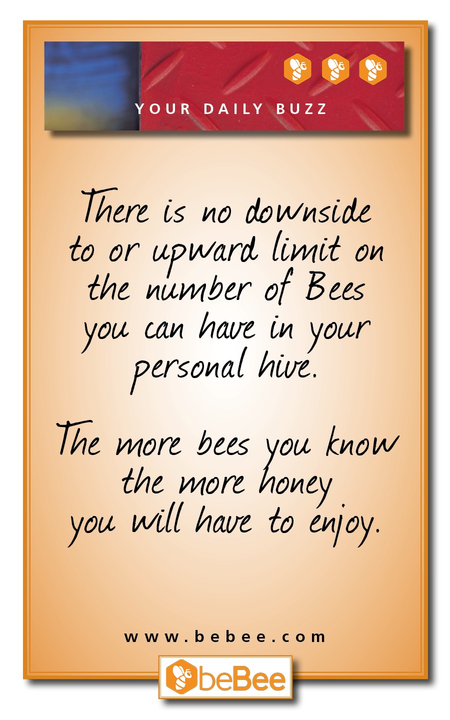 YOUR DAILY BUZZ

There is no downside
to or upward limit on
the number of Bees
you. can have n your
personal hive.

The wore bees 1 know

the wore hone
you will have to enjoy.

www.bebee.com