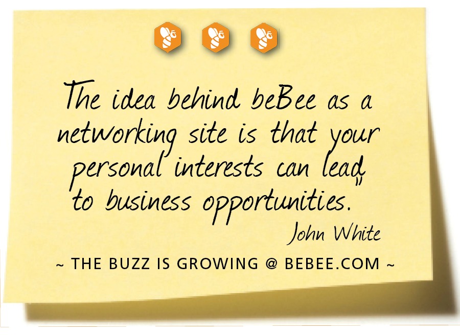 000

The idea behind beBee as a
wy site is that io
ersoval interests can
to business rr
John White

~ THE BUZZ IS GROWING @ BEBEE.COM ~