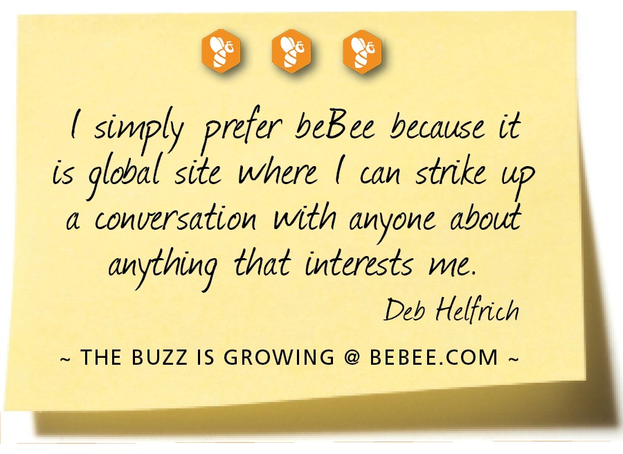 9000

( simply prefer beBee because (it
is global site where [ can strike
a conversation with anyone about
anything that interests me.
Deb Helfrich

~ THE BUZZ IS GROWING @ BEBEE.COM ~