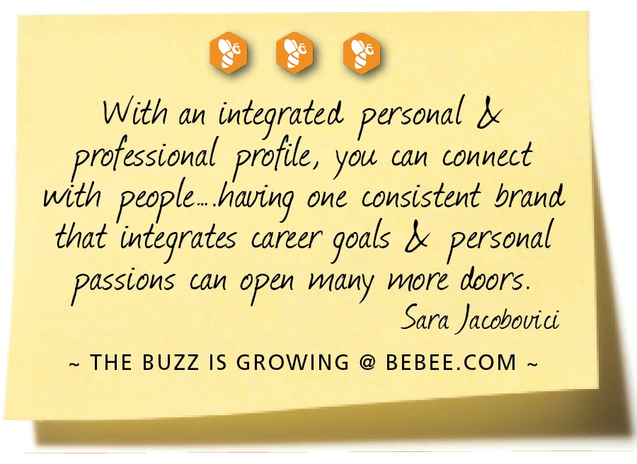 090

With an integrated personal M
professional profile, you can connect
with people. having one consistent brand
that integrates career goals MX personal
passions can open many wore doors.

Sara Jacobovici

~ THE BUZZ IS GROWING @ BEBEE.COM ~